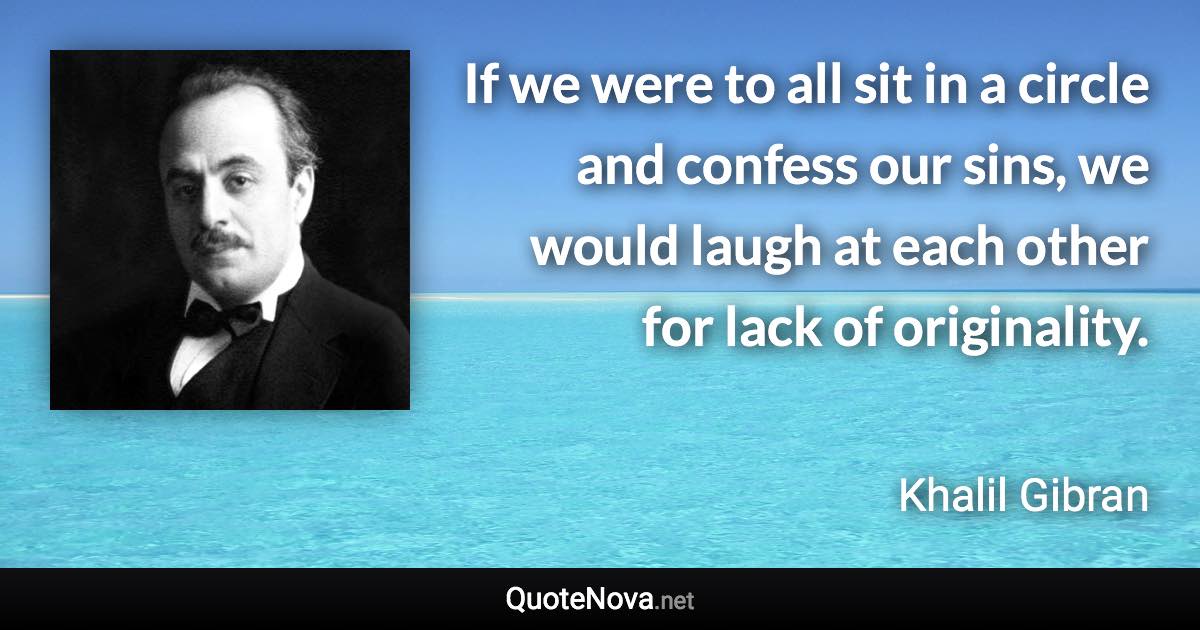 If we were to all sit in a circle and confess our sins, we would laugh at each other for lack of originality. - Khalil Gibran quote