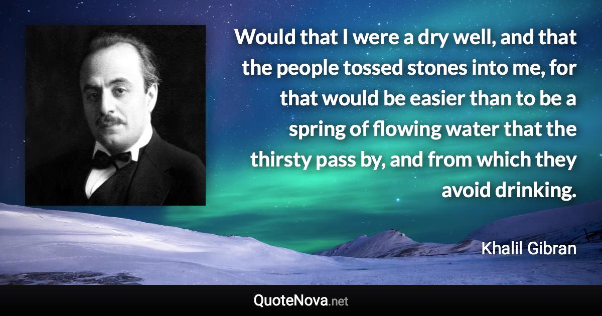 Would that I were a dry well, and that the people tossed stones into me, for that would be easier than to be a spring of flowing water that the thirsty pass by, and from which they avoid drinking. - Khalil Gibran quote