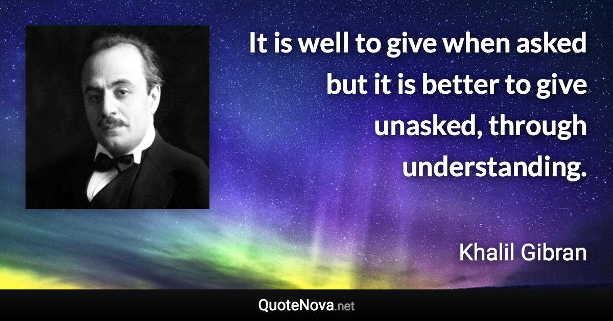 It is well to give when asked but it is better to give unasked, through understanding. - Khalil Gibran quote