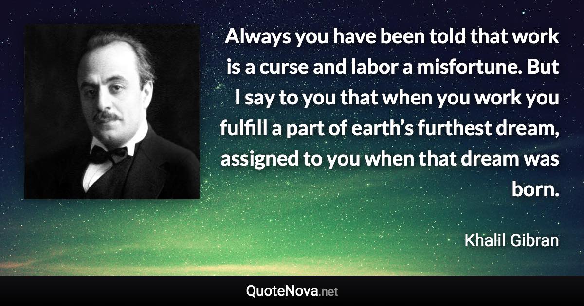 Always you have been told that work is a curse and labor a misfortune. But I say to you that when you work you fulfill a part of earth’s furthest dream, assigned to you when that dream was born. - Khalil Gibran quote