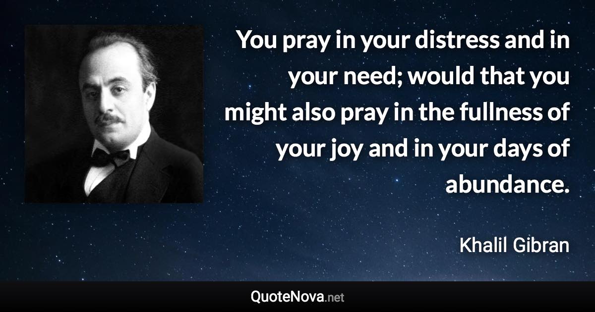 You pray in your distress and in your need; would that you might also pray in the fullness of your joy and in your days of abundance. - Khalil Gibran quote