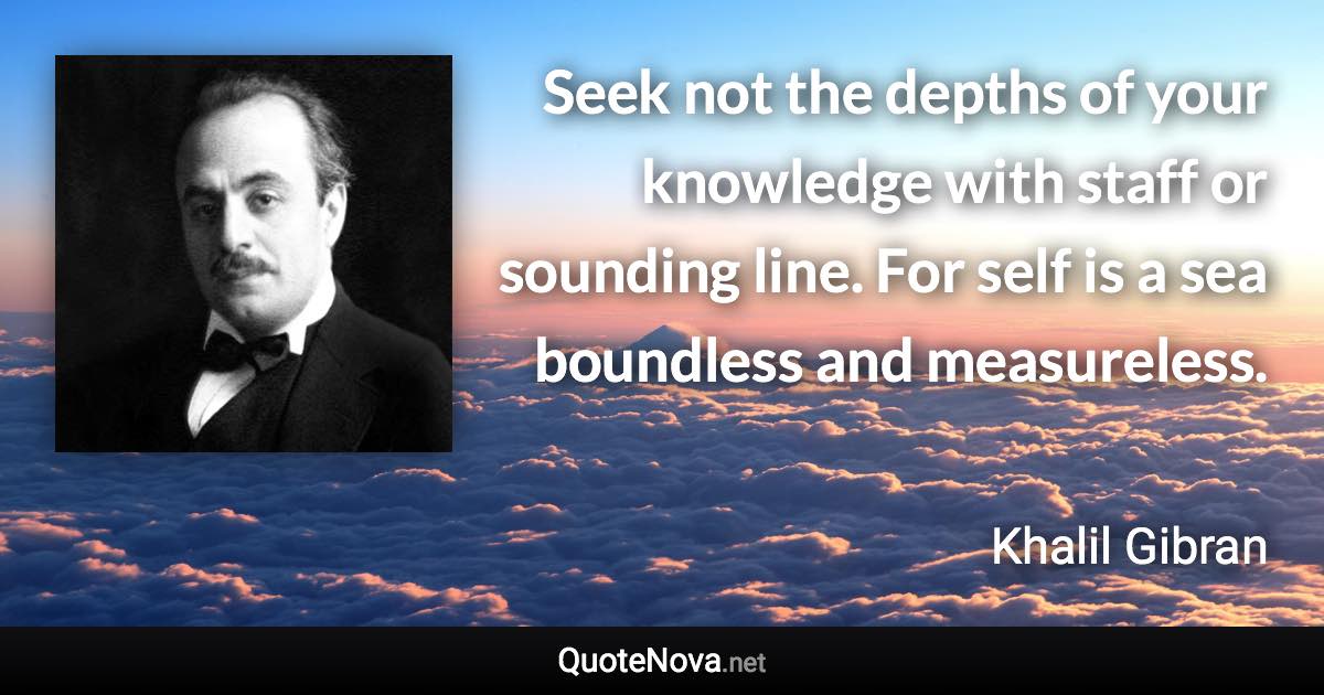 Seek not the depths of your knowledge with staff or sounding line. For self is a sea boundless and measureless. - Khalil Gibran quote