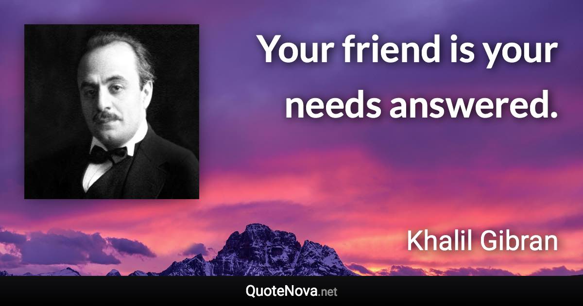 Your friend is your needs answered. - Khalil Gibran quote