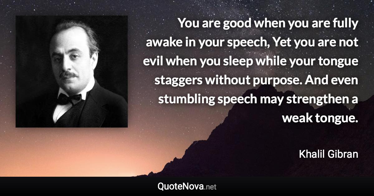 You are good when you are fully awake in your speech, Yet you are not evil when you sleep while your tongue staggers without purpose. And even stumbling speech may strengthen a weak tongue. - Khalil Gibran quote