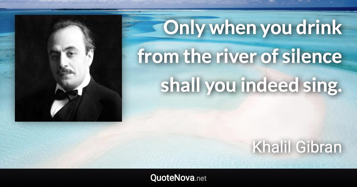 Only when you drink from the river of silence shall you indeed sing. - Khalil Gibran quote