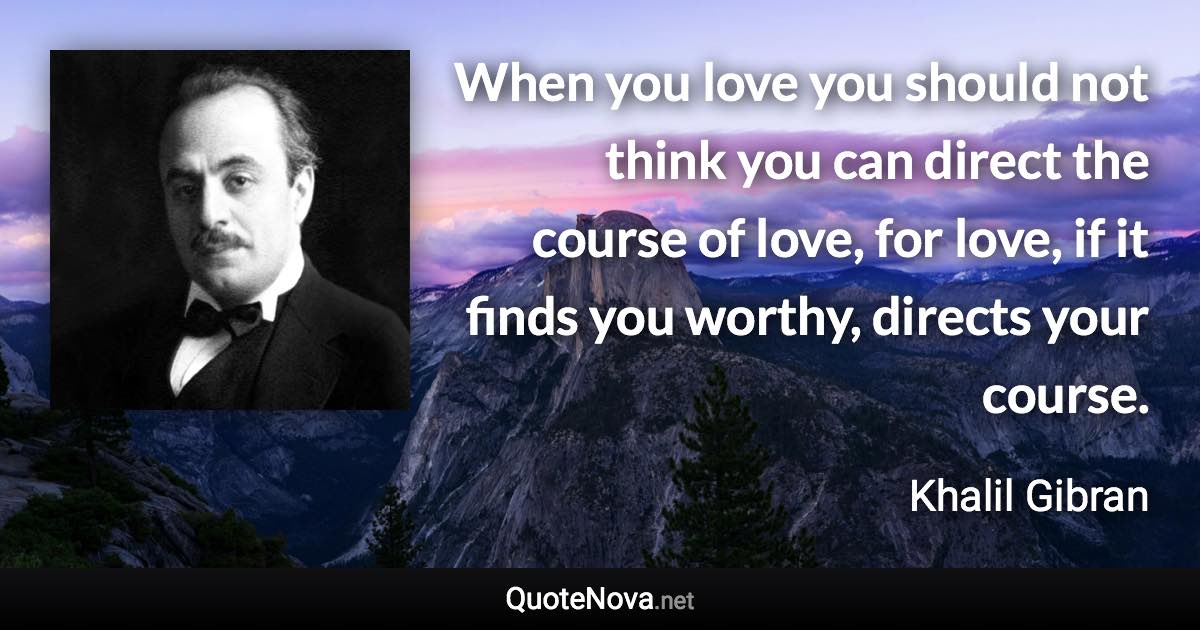 When you love you should not think you can direct the course of love, for love, if it finds you worthy, directs your course. - Khalil Gibran quote