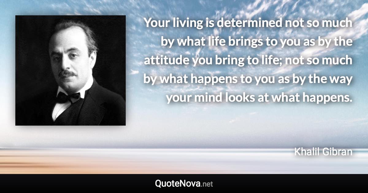 Your living is determined not so much by what life brings to you as by the attitude you bring to life; not so much by what happens to you as by the way your mind looks at what happens. - Khalil Gibran quote