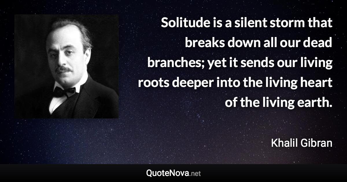 Solitude is a silent storm that breaks down all our dead branches; yet it sends our living roots deeper into the living heart of the living earth. - Khalil Gibran quote