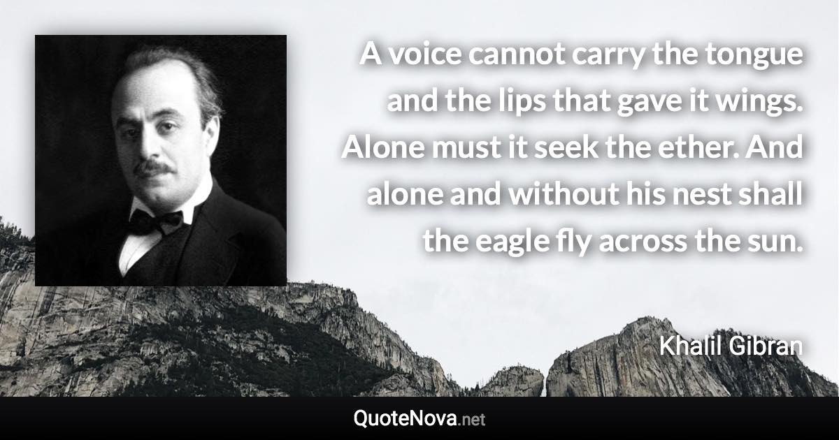 A voice cannot carry the tongue and the lips that gave it wings. Alone must it seek the ether. And alone and without his nest shall the eagle fly across the sun. - Khalil Gibran quote