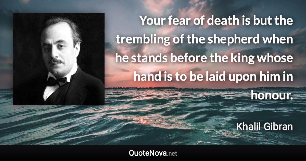 Your fear of death is but the trembling of the shepherd when he stands before the king whose hand is to be laid upon him in honour. - Khalil Gibran quote