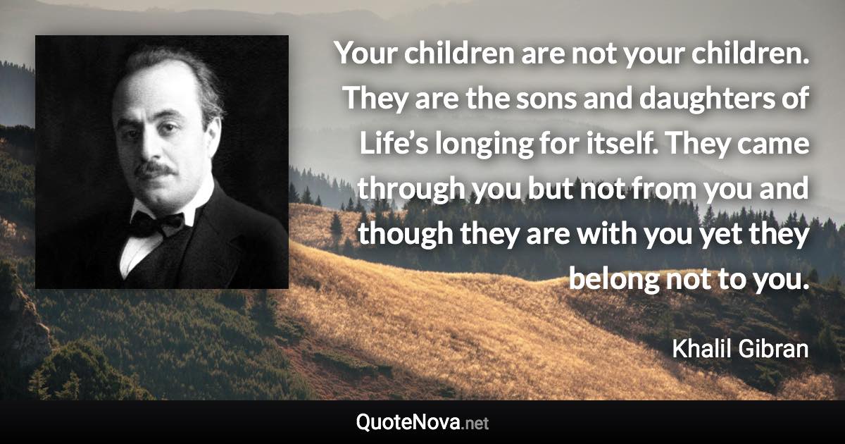 Your children are not your children. They are the sons and daughters of Life’s longing for itself. They came through you but not from you and though they are with you yet they belong not to you. - Khalil Gibran quote