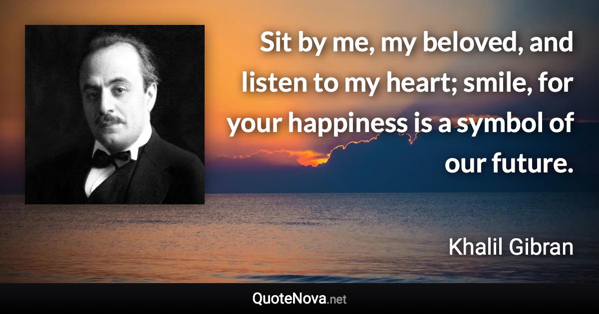 Sit by me, my beloved, and listen to my heart; smile, for your happiness is a symbol of our future. - Khalil Gibran quote