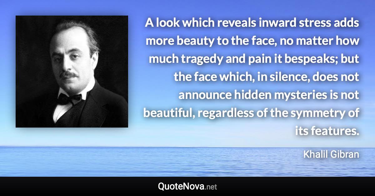 A look which reveals inward stress adds more beauty to the face, no matter how much tragedy and pain it bespeaks; but the face which, in silence, does not announce hidden mysteries is not beautiful, regardless of the symmetry of its features. - Khalil Gibran quote