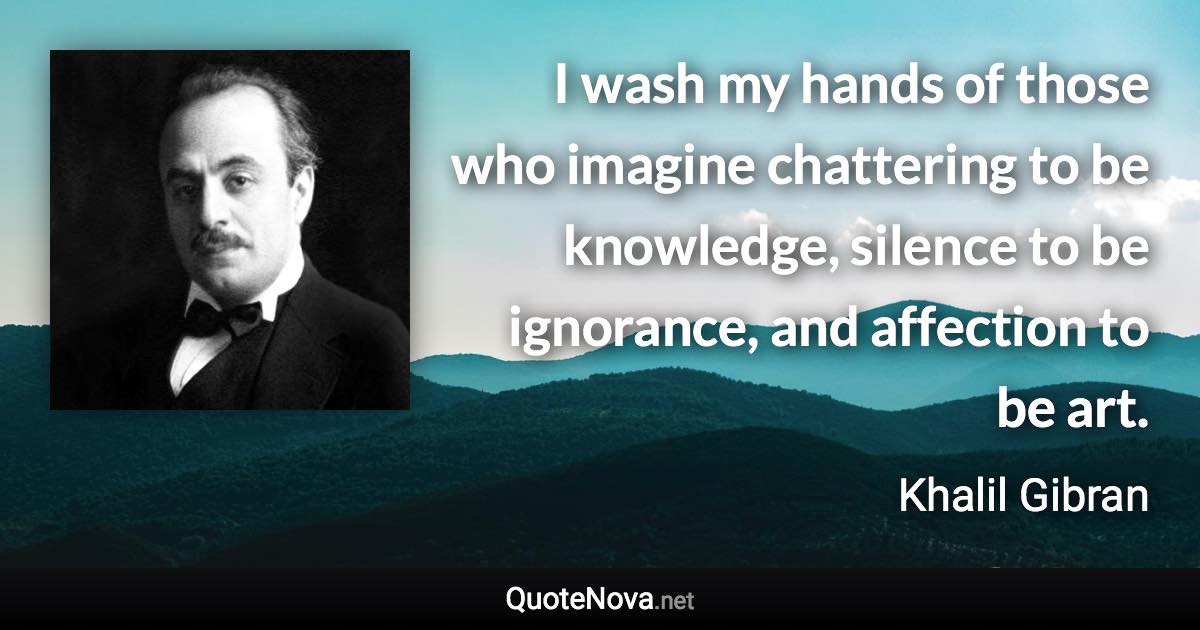 I wash my hands of those who imagine chattering to be knowledge, silence to be ignorance, and affection to be art. - Khalil Gibran quote