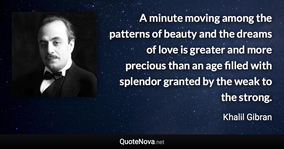 A minute moving among the patterns of beauty and the dreams of love is greater and more precious than an age filled with splendor granted by the weak to the strong. - Khalil Gibran quote