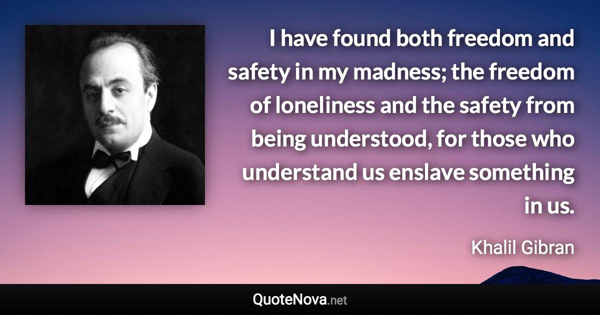 I have found both freedom and safety in my madness; the freedom of loneliness and the safety from being understood, for those who understand us enslave something in us. - Khalil Gibran quote