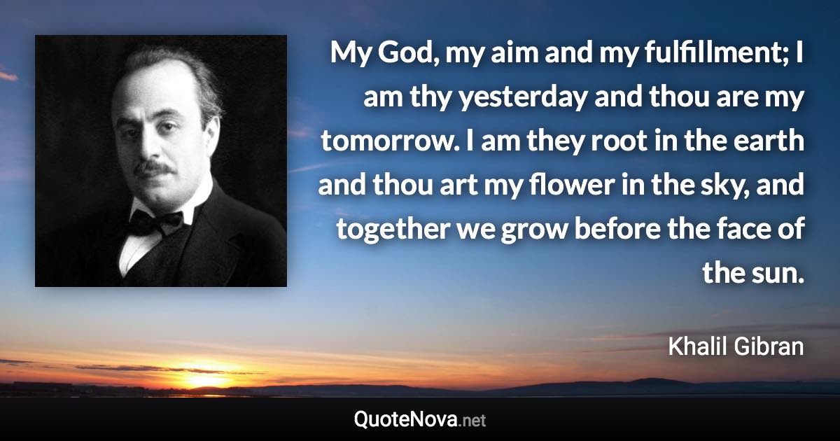 My God, my aim and my fulfillment; I am thy yesterday and thou are my tomorrow. I am they root in the earth and thou art my flower in the sky, and together we grow before the face of the sun. - Khalil Gibran quote