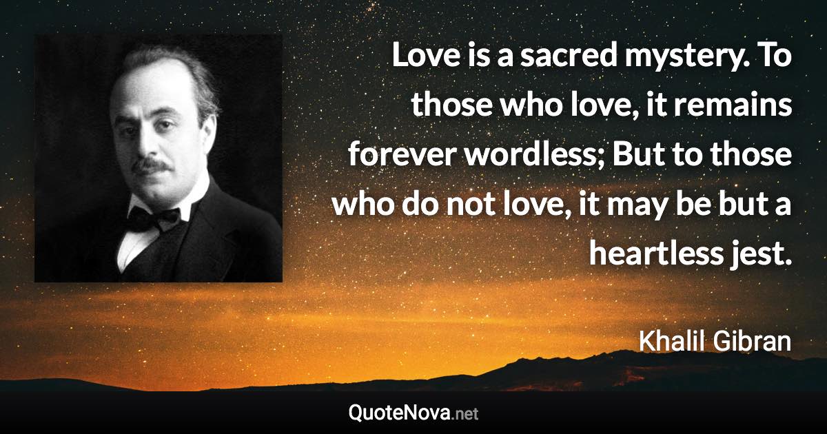 Love is a sacred mystery. To those who love, it remains forever wordless; But to those who do not love, it may be but a heartless jest. - Khalil Gibran quote