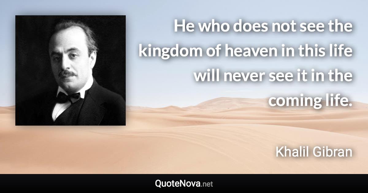 He who does not see the kingdom of heaven in this life will never see it in the coming life. - Khalil Gibran quote