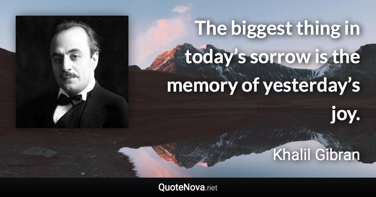 The biggest thing in today’s sorrow is the memory of yesterday’s joy. - Khalil Gibran quote