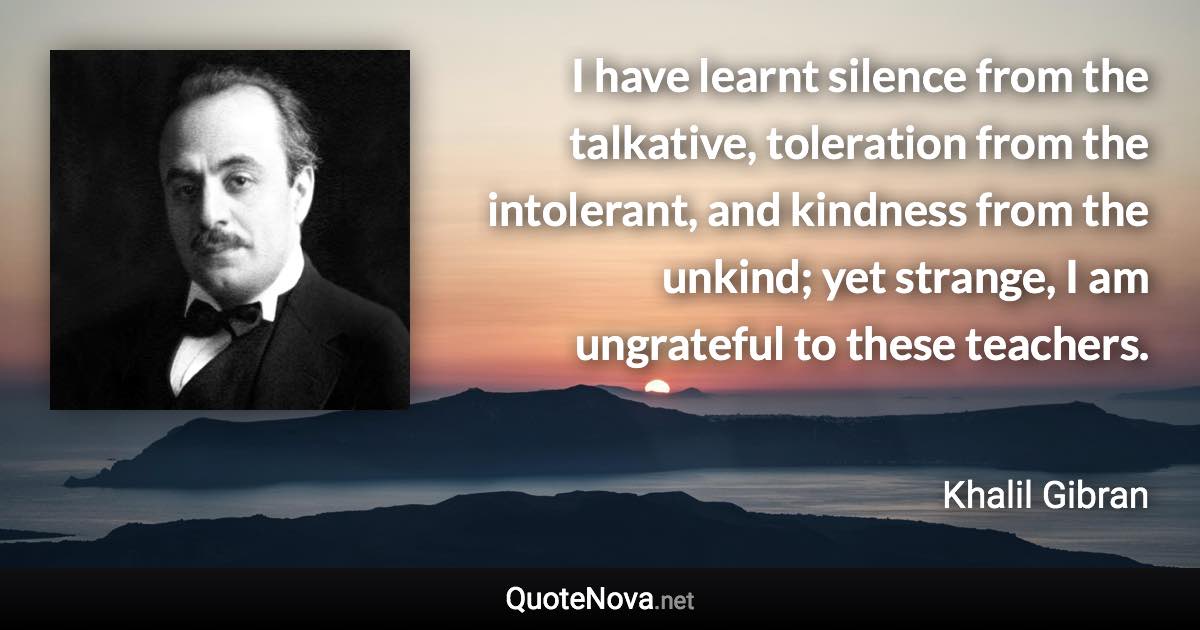 I have learnt silence from the talkative, toleration from the intolerant, and kindness from the unkind; yet strange, I am ungrateful to these teachers. - Khalil Gibran quote