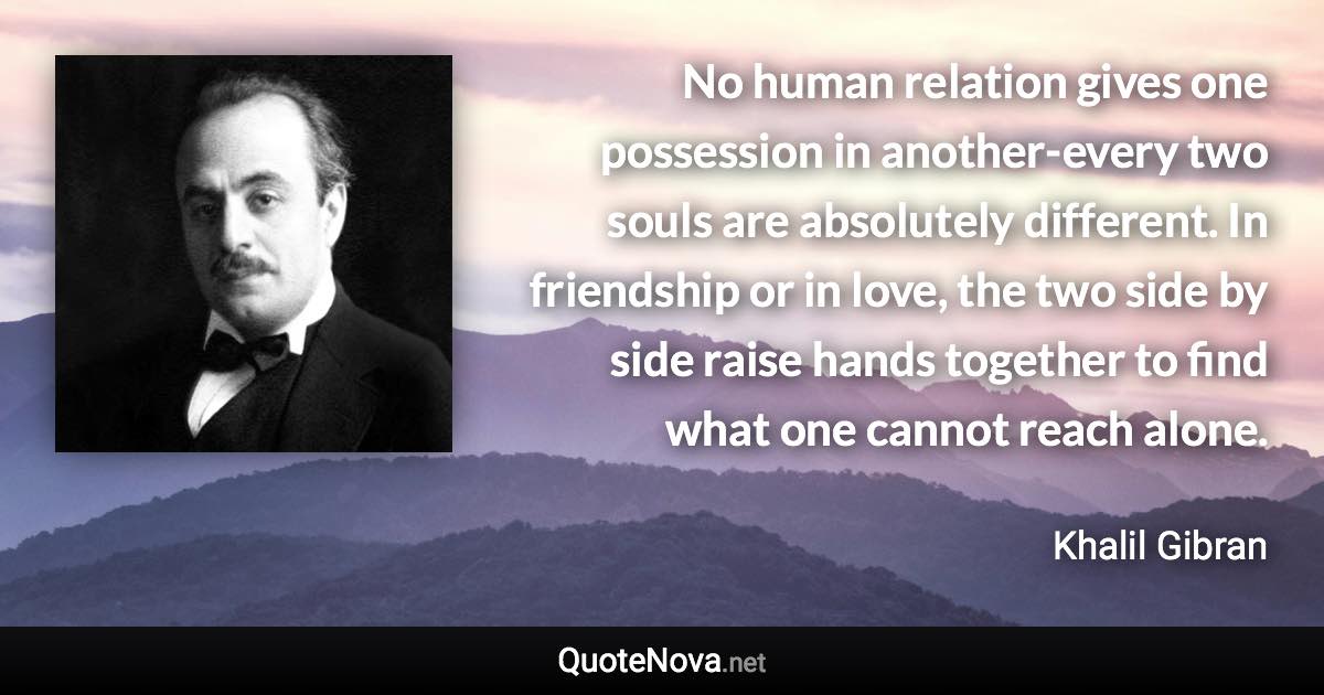 No human relation gives one possession in another-every two souls are absolutely different. In friendship or in love, the two side by side raise hands together to find what one cannot reach alone. - Khalil Gibran quote