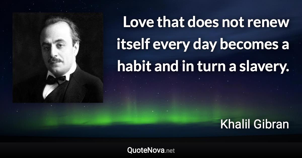 Love that does not renew itself every day becomes a habit and in turn a slavery. - Khalil Gibran quote