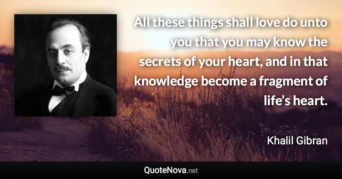 All these things shall love do unto you that you may know the secrets of your heart, and in that knowledge become a fragment of life’s heart. - Khalil Gibran quote