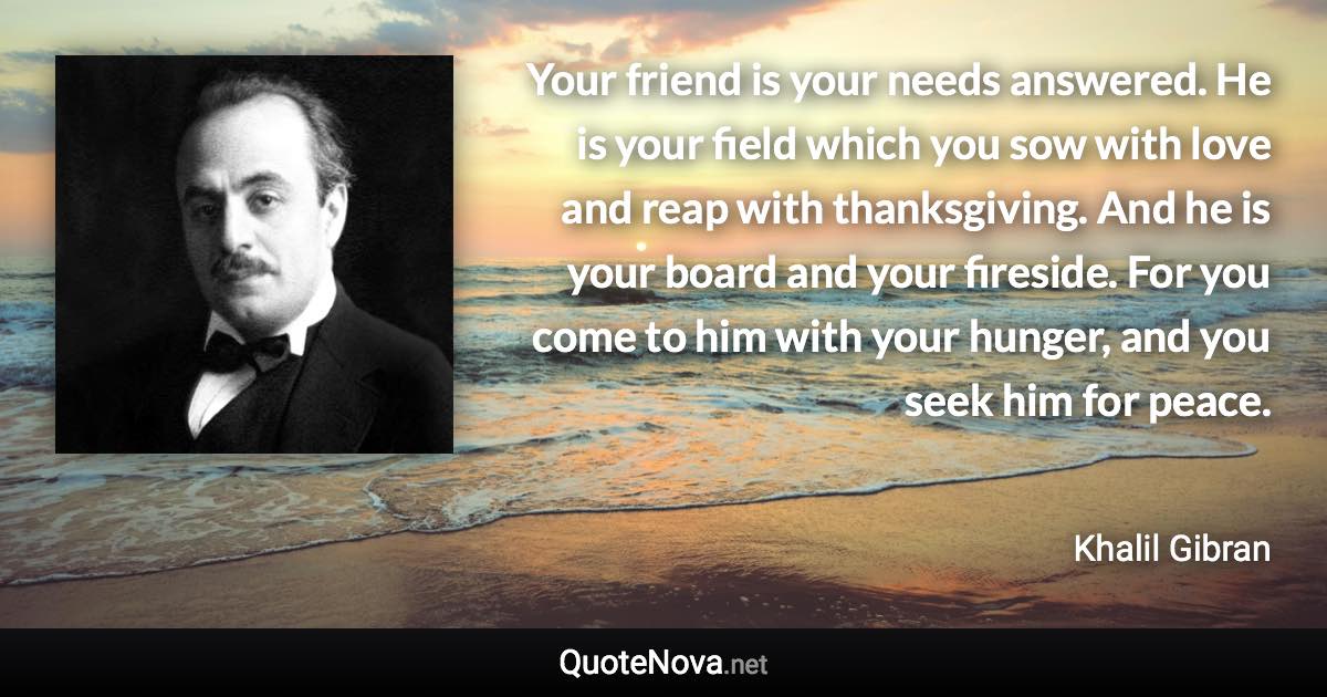 Your friend is your needs answered. He is your field which you sow with love and reap with thanksgiving. And he is your board and your fireside. For you come to him with your hunger, and you seek him for peace. - Khalil Gibran quote