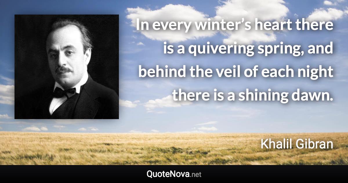 In every winter’s heart there is a quivering spring, and behind the veil of each night there is a shining dawn. - Khalil Gibran quote