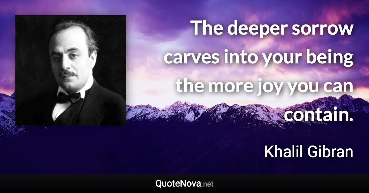 The deeper sorrow carves into your being the more joy you can contain. - Khalil Gibran quote