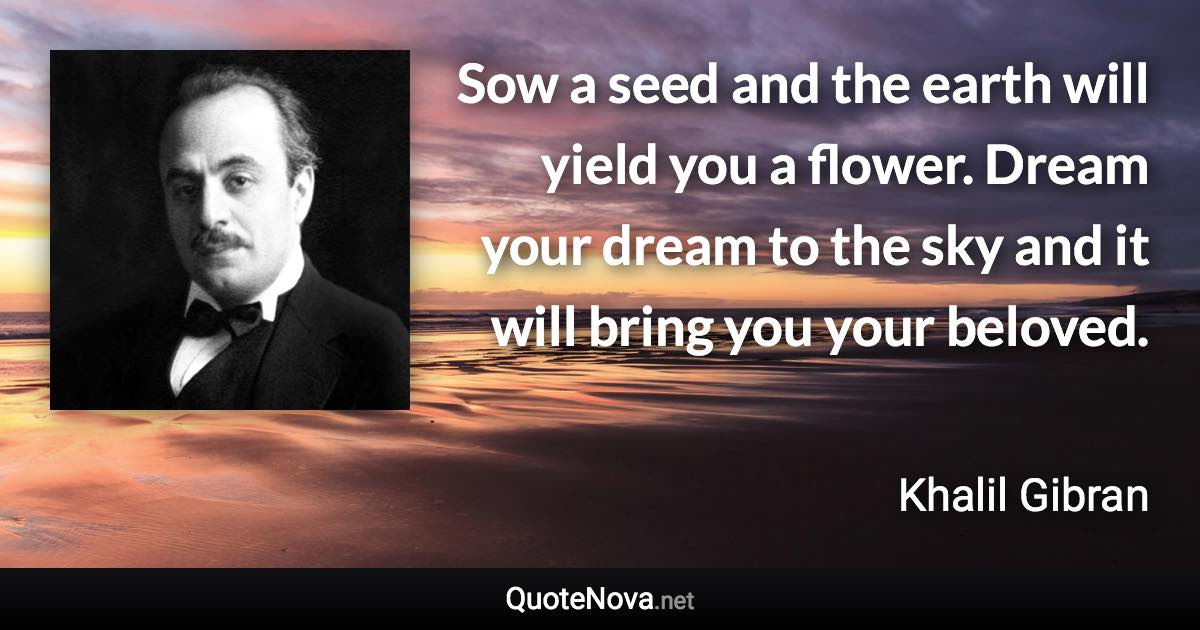 Sow a seed and the earth will yield you a flower. Dream your dream to the sky and it will bring you your beloved. - Khalil Gibran quote