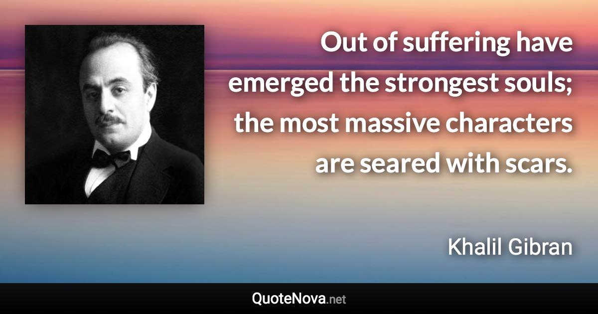 Out of suffering have emerged the strongest souls; the most massive characters are seared with scars. - Khalil Gibran quote