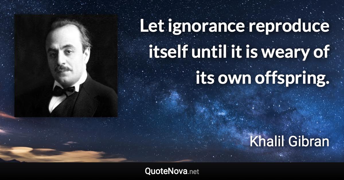 Let ignorance reproduce itself until it is weary of its own offspring. - Khalil Gibran quote