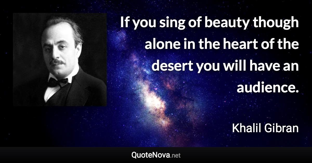 If you sing of beauty though alone in the heart of the desert you will have an audience. - Khalil Gibran quote