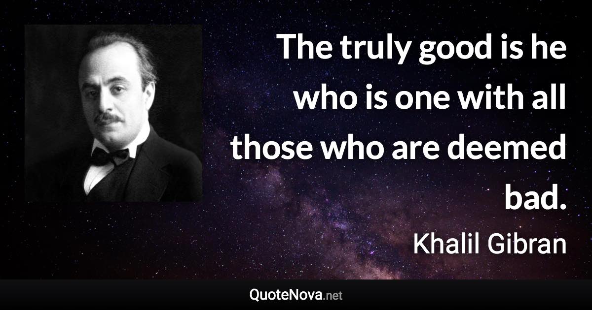 The truly good is he who is one with all those who are deemed bad. - Khalil Gibran quote