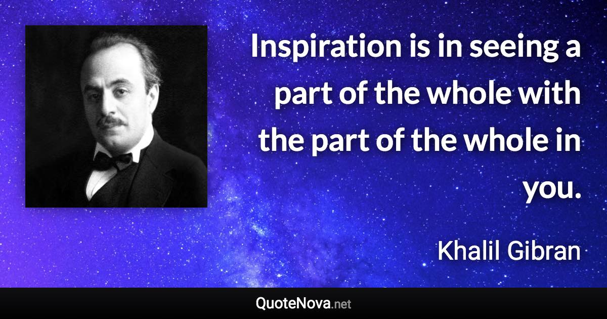 Inspiration is in seeing a part of the whole with the part of the whole in you. - Khalil Gibran quote