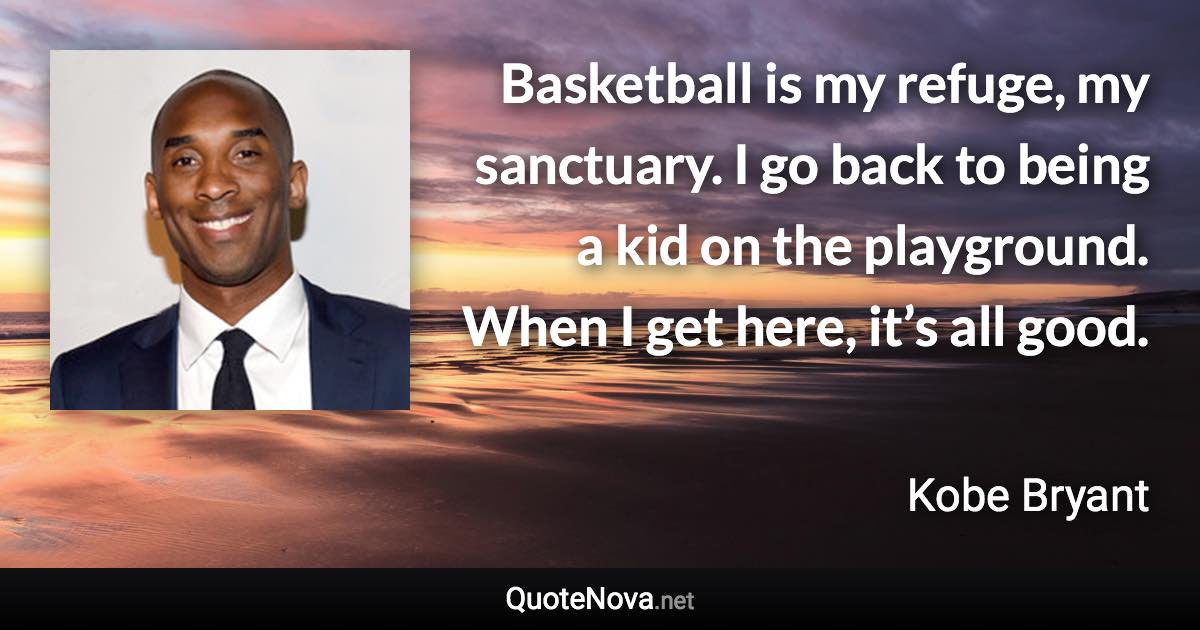 Basketball is my refuge, my sanctuary. I go back to being a kid on the playground. When I get here, it’s all good. - Kobe Bryant quote