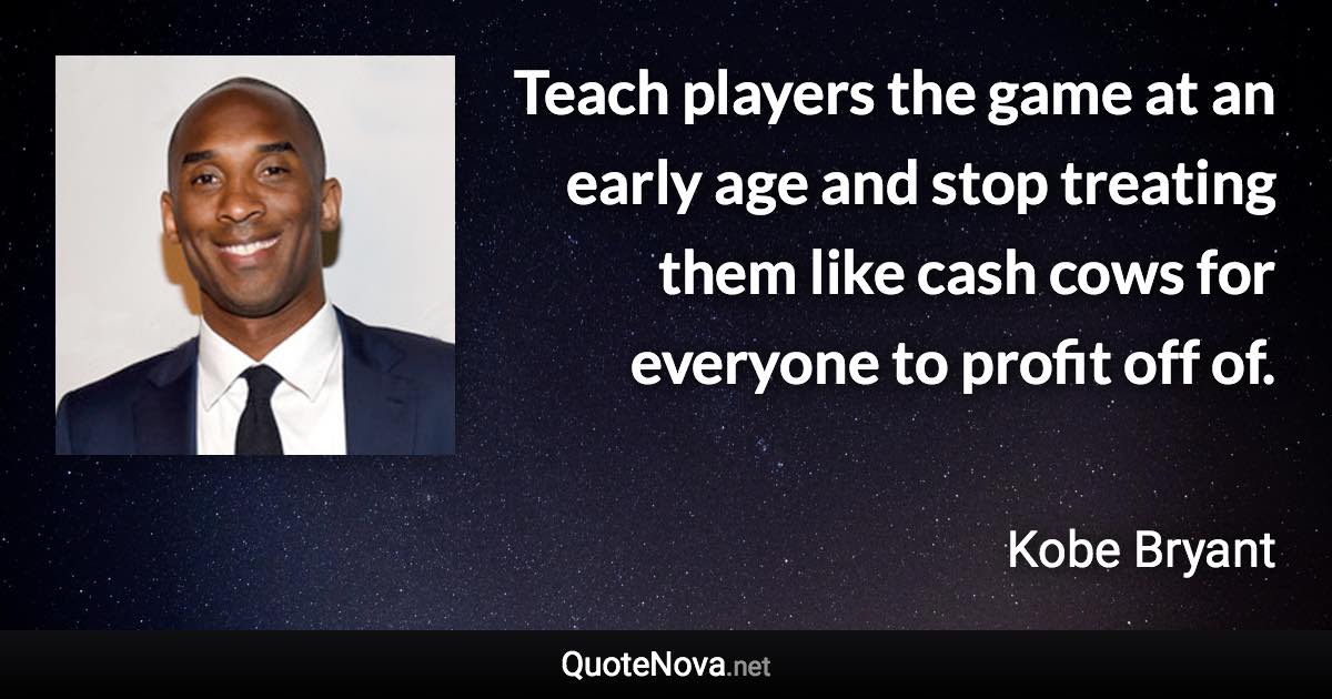 Teach players the game at an early age and stop treating them like cash cows for everyone to profit off of. - Kobe Bryant quote