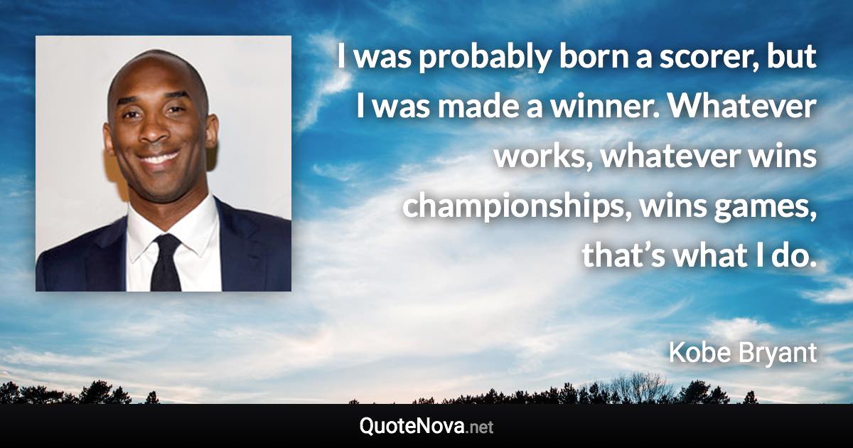 I was probably born a scorer, but I was made a winner. Whatever works, whatever wins championships, wins games, that’s what I do. - Kobe Bryant quote