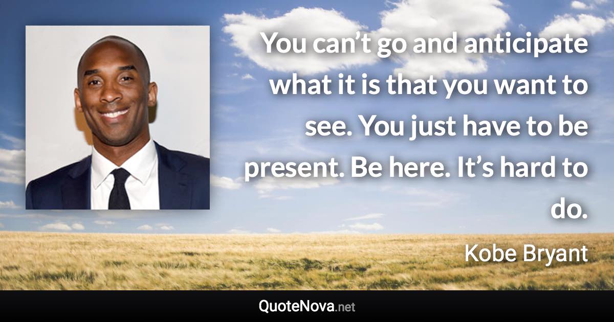 You can’t go and anticipate what it is that you want to see. You just have to be present. Be here. It’s hard to do. - Kobe Bryant quote