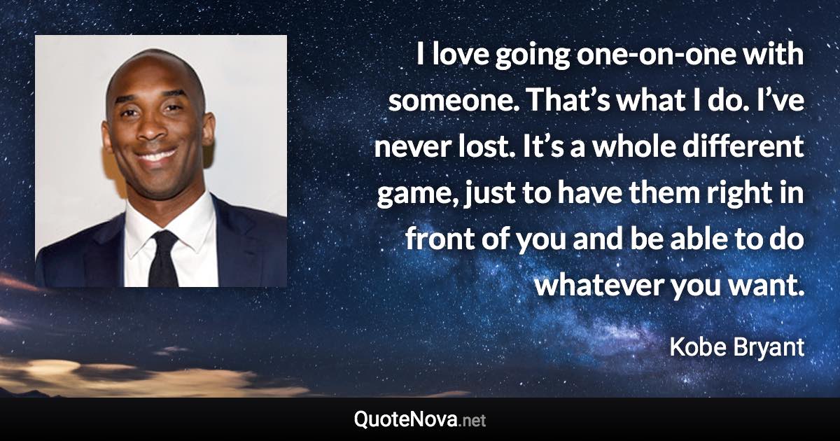 I love going one-on-one with someone. That’s what I do. I’ve never lost. It’s a whole different game, just to have them right in front of you and be able to do whatever you want. - Kobe Bryant quote