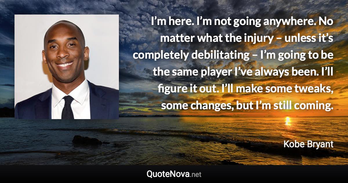 I’m here. I’m not going anywhere. No matter what the injury – unless it’s completely debilitating – I’m going to be the same player I’ve always been. I’ll figure it out. I’ll make some tweaks, some changes, but I’m still coming. - Kobe Bryant quote