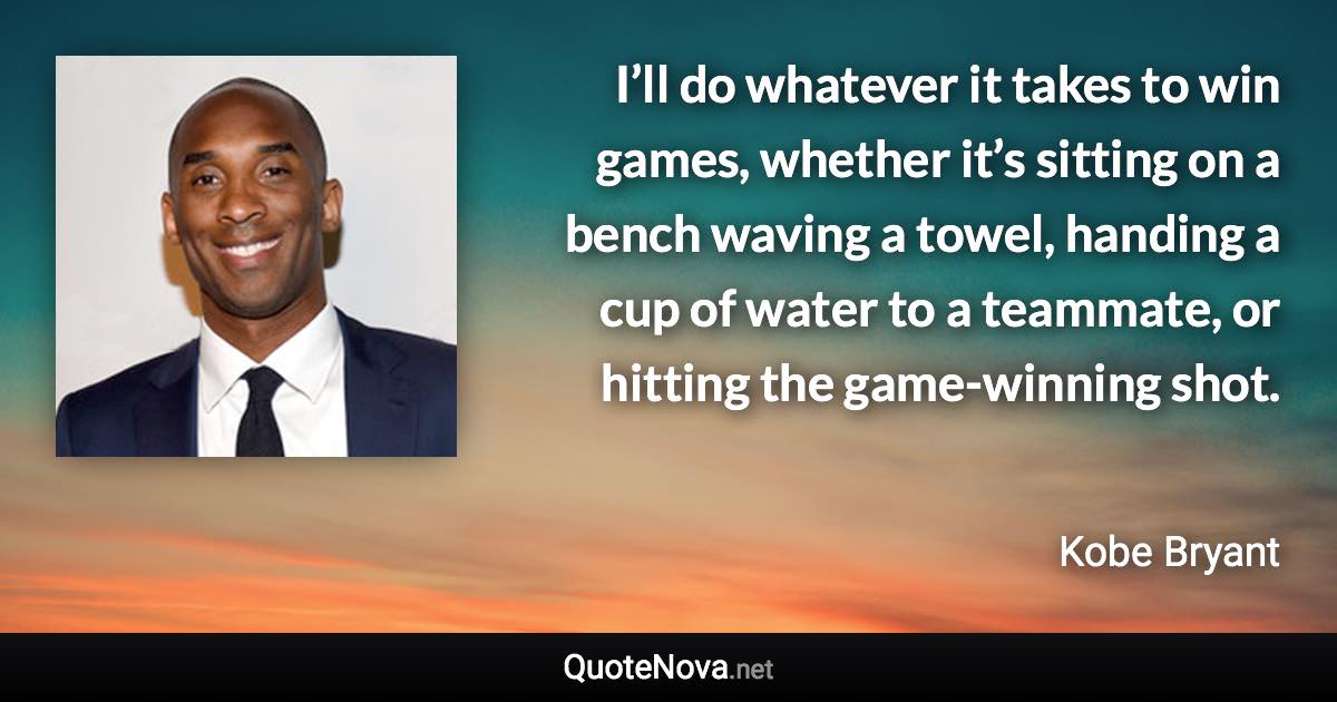 I’ll do whatever it takes to win games, whether it’s sitting on a bench waving a towel, handing a cup of water to a teammate, or hitting the game-winning shot. - Kobe Bryant quote