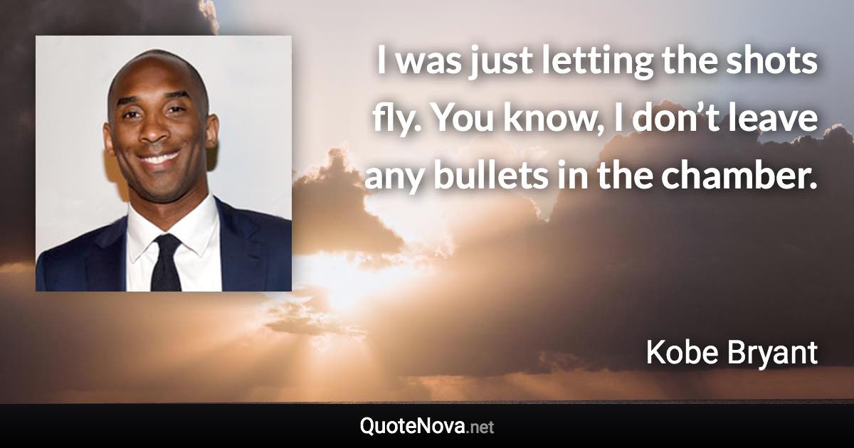 I was just letting the shots fly. You know, I don’t leave any bullets in the chamber. - Kobe Bryant quote