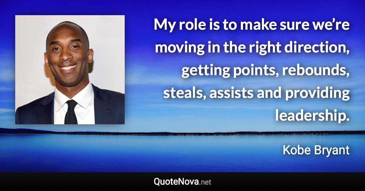 My role is to make sure we’re moving in the right direction, getting points, rebounds, steals, assists and providing leadership. - Kobe Bryant quote