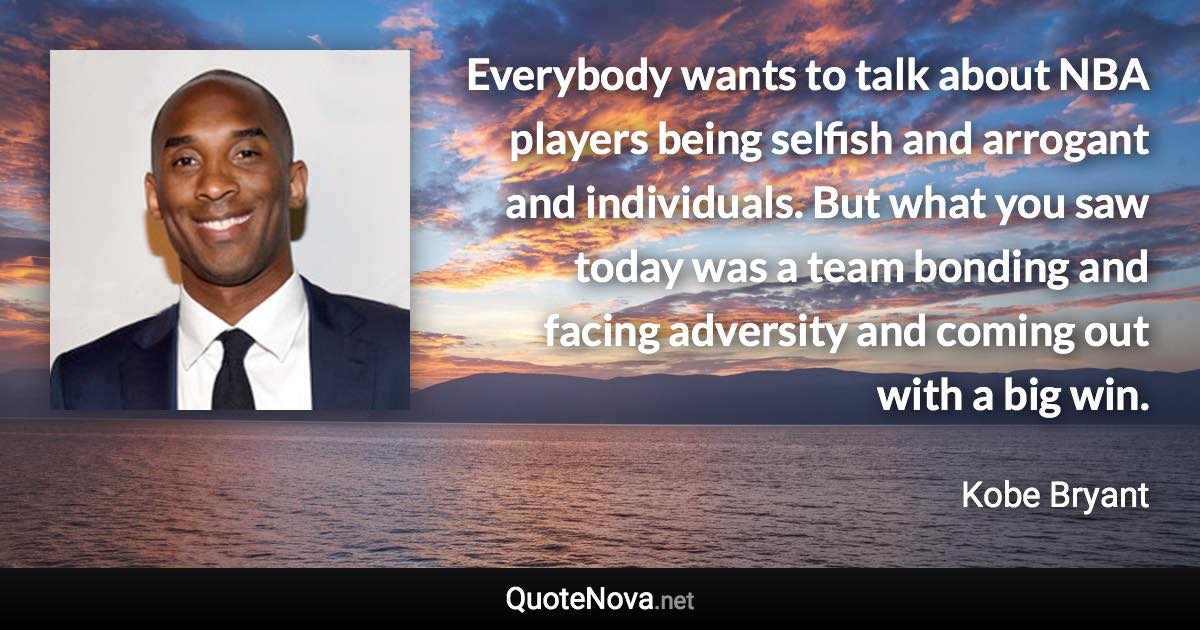 Everybody wants to talk about NBA players being selfish and arrogant and individuals. But what you saw today was a team bonding and facing adversity and coming out with a big win. - Kobe Bryant quote