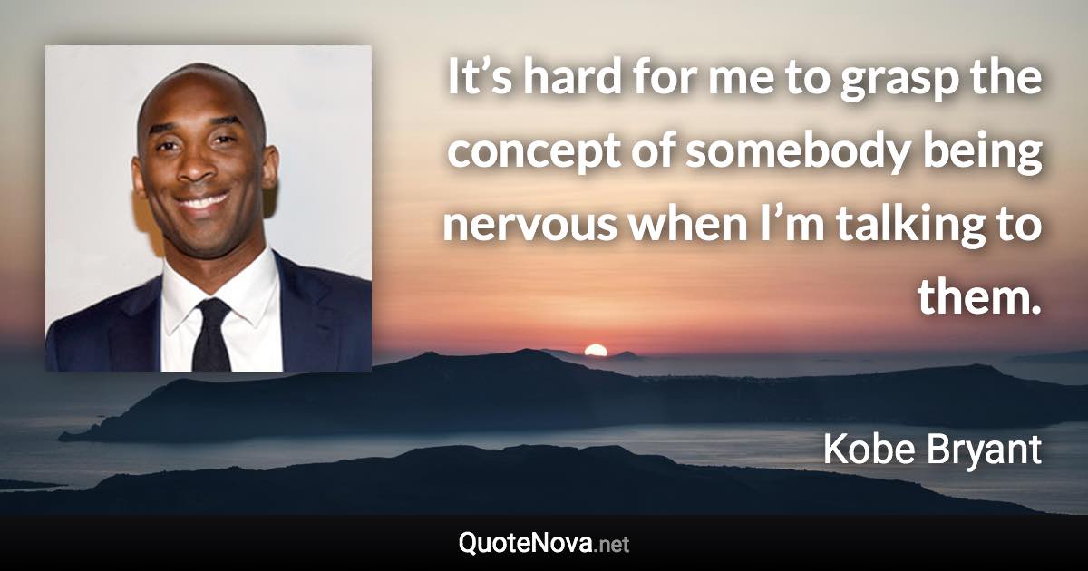 It’s hard for me to grasp the concept of somebody being nervous when I’m talking to them. - Kobe Bryant quote