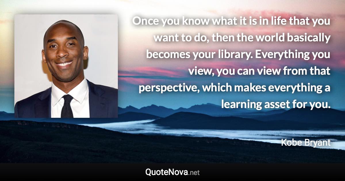 Once you know what it is in life that you want to do, then the world basically becomes your library. Everything you view, you can view from that perspective, which makes everything a learning asset for you. - Kobe Bryant quote