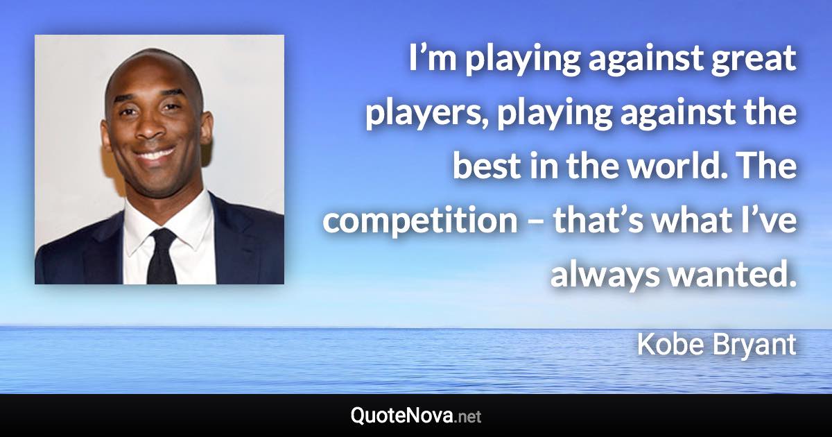 I’m playing against great players, playing against the best in the world. The competition – that’s what I’ve always wanted. - Kobe Bryant quote